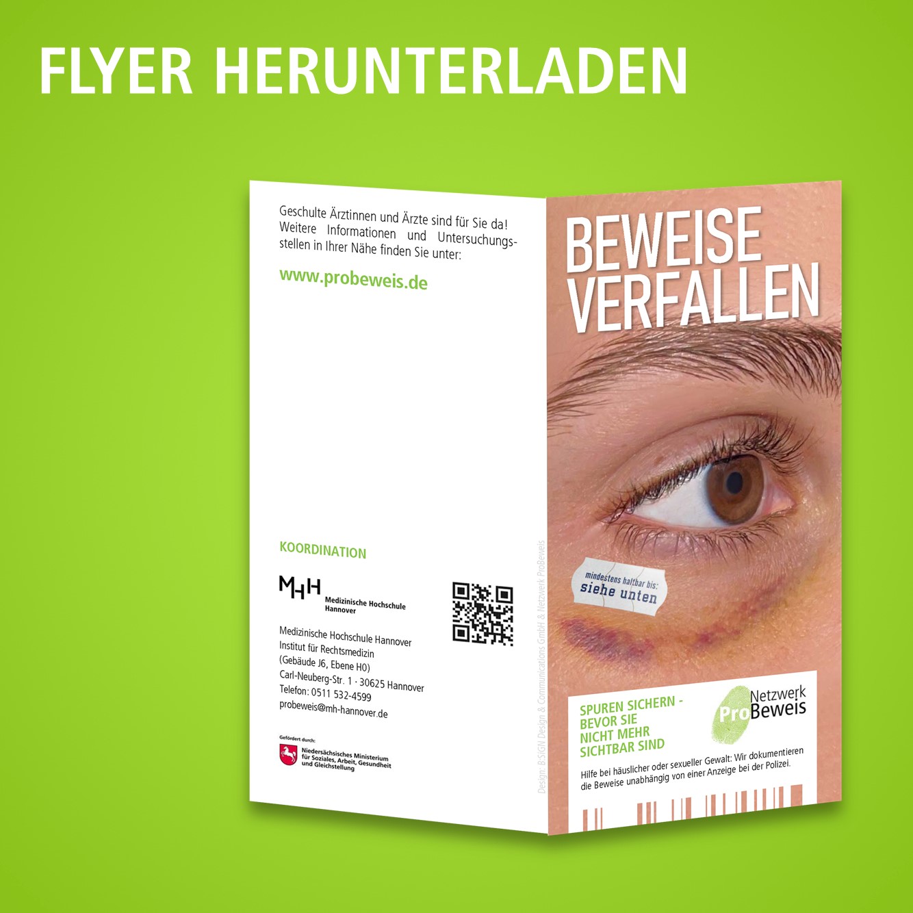 Es ist der Flyer vom Netzwerk ProBeweis vor grünem Hintergrund abgebildet. Der Hintergrundfarbton hellt sich zu Mitte hin etwas auf. Im oberen Bereich des Grüns und oberhalb des Flyers ist in Großbuchstaben zu lesen: „FLYER HERUNTERLADEN“. Der hochformatige Flyer ist darunter, etwa mittig und leicht nach rechts verrückt, frontal aufgeklappt abgebildet, sodass das Cover rechts und die Rückseite links abgebildet sind. Auf dem Cover des Flyers ist das geöffnete, rechte Auge einer Person in einer vorder-seitlichen Aufnahme abgebildet. Die Darstellung reicht etwa von vom rechten seitlichen Nasenrücken bis zur rechten Schläfe. Das Auge schaut geradeaus. Die Augenbraue und Wimpern sind braunhaarig. Die Iris ist ebenfalls braun. Unterhalb des rechten Auges, am Übergang des Unterlides zum Jochbein, zeigt sich eine zum Auge konkav bogen- und halbmondförmig konfigurierte, rot-livide, im Randbereich gelbliche Hautunterblutung. Unter dem Augenaußenwinkel auf dem Unterlid ist ein silberweißes Schild aufgeklebt, welches die Form eines Preisschildes hat und auf dem geschrieben steht: „mindestens haltbar bis: siehe unten“. In dem hautfarbenen Bereich oberhalb der Augenbraue steht in Großbuchstaben „BEWEISE VERFALLEN“, unterhalb der Hauteinblutung befindet sich mit schmalen Rändern zu den Seiten ein weißes Rechteck, mit dem Slogan in Grün, in der linken oberen Ecke des weißen Rechtecks; „SPUREN SICHERN – BEVOR SIE NICHT MEHR SICHTBAR SIND“, in der rechten oberen Ecke des weißen Rechtecks das ProBeweis-Logo, bestehend aus einem in grün gehaltenen Fingerabdruck sowie rechts daneben dem schwarzen Schriftzug „Netzwerk“ und in der Zeile darunter „ProBeweis“, wobei das „Pro“ von „ProBeweis“ sich in Weiß mittig in dem Fingerabdruck befindet und „Beweis“ schwarz und fett gedruckt ist, sowie dem weiteren Text in schwarz unter dem Slogan und dem Logo; „Hilfe bei häuslicher oder sexueller Gewalt: Wir dokumentieren die Beweise unabhängig von einer Anzeige bei der Polizei.“. Am Unterrand der weißen Box befinden sich senkrechte, weiße Striche in unterschiedlicher Breite bis zum Unterrand des Flyers, sodass der Eindruck eines Strichcodes entsteht. In den Zwischenräumen ist der abgebildete Hautmantel im Hintergrund dargestellt. Die Rückseite des Flyers hat durchgängig einen weißen Hintergrund. Hier steht im oberen Bereich geschrieben; „Geschulte Ärztinnen und Ärzte sind für Sie da! Weitere Informationen und Untersuchungsstellen in Ihrer Nähe finden Sie unter: www.probeweis.de.“ wobei der Link in Grün und fett gedruckt abgebildet ist. Im mittleren Drittel steht „Koordination“, darunter folgt ein Logo der Medizinischen Hochschule Hannover und rechts daneben ein QR-Code. Darunter der Text „Medizinische Hochschule Hannover, Institut für Rechtsmedizin, Gebäude J6, Ebene H0, Carl-Neuberg-Straße 1, 30 6 2 5 Hannover, Telefon: 0 5 11 5 3 2 4 5 9 9, probeweis@mh-hannover.de“. Darunter befindet sich das Logo des Niedersächsischen Ministeriums für Soziales, Arbeit, Gesundheit und Gleichstellung. Am Unterrand der Rückseite befinden sich noch sechs Logos von Krankenkassen in einer Anordnung von zwei Zeilen übereinander mit je drei Logos in folgender Reinfolge: Das Logo der AOK-Gesundheitskasse, das Logo vom BKK Landesverband Mitte, das Logo der IKK classic, das Logo der Knappschaft, das Logo der SVLFG und das Logo der VDEK. In der unteren Hälfte der Rückseite, am rechten Bildrand und mit Leseausrichtung zum rechten Bildrand steht in mittelgrauer Schrift noch „Design: B:SIGN Design & Communication GmbH & Netzwerk ProBeweis“. 