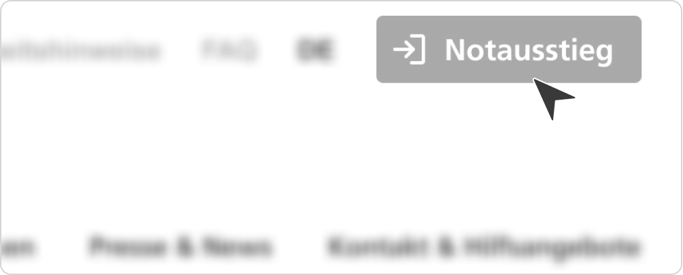 Gezeigt ist ein Ausschnitt der rechten oberen Bildecke unserer Homepage in schwarz-grau-weiß gehalten. Lediglich der Button „Notausstieg“ ganz oben rechts ist klar zu erkennen; der Rest der Menüleisten ist aufgrund von Weichzeichnung nur zu erahnen. Im Button „Notausstieg“ findet sich am linken Rand ein weißer Pfeil nach rechts sowie rechts daneben eine stilisierte, weiße Tür als Symbolbild eines Fluchtweges. Wiederum rechts daneben steht „Notausstieg“, ebenfalls in Weiß. In der rechten, unteren Ecke des Buttons befindet sich ein daraufweisender, schwarzer Pfeil. 